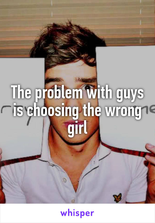 The problem with guys is choosing the wrong girl