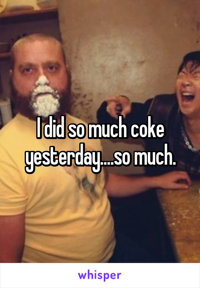 I did so much coke yesterday....so much.