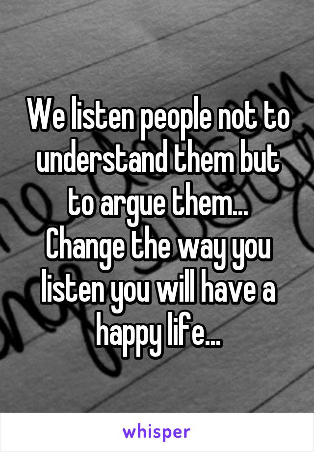 We listen people not to understand them but to argue them...
Change the way you listen you will have a happy life...