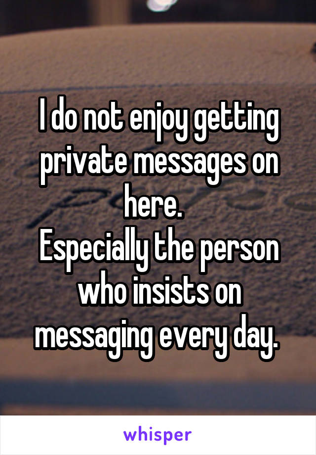 I do not enjoy getting private messages on here.  
Especially the person who insists on messaging every day. 