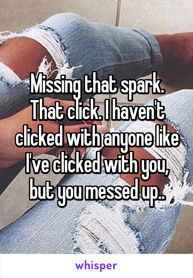 Missing that spark. That click. I haven't clicked with anyone like I've clicked with you, but you messed up..