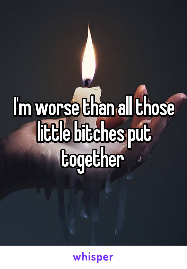 I'm worse than all those little bitches put together 