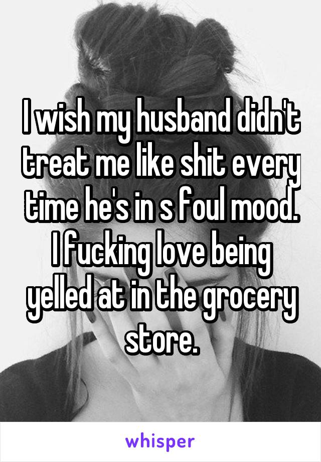 I wish my husband didn't treat me like shit every time he's in s foul mood. I fucking love being yelled at in the grocery store.