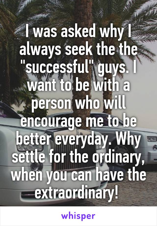 I was asked why I always seek the the "successful" guys. I want to be with a person who will encourage me to be better everyday. Why settle for the ordinary, when you can have the extraordinary! 