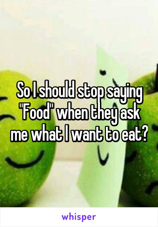 So I should stop saying "Food" when they ask me what I want to eat?