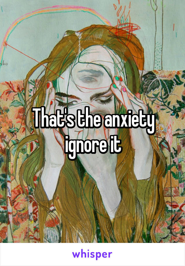 That's the anxiety ignore it