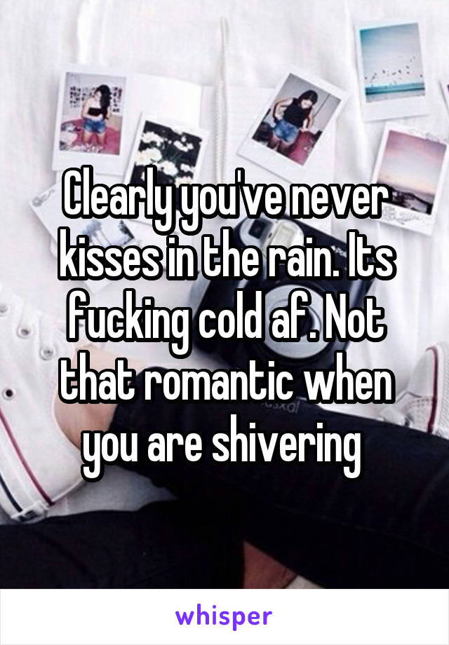 Clearly you've never kisses in the rain. Its fucking cold af. Not that romantic when you are shivering 