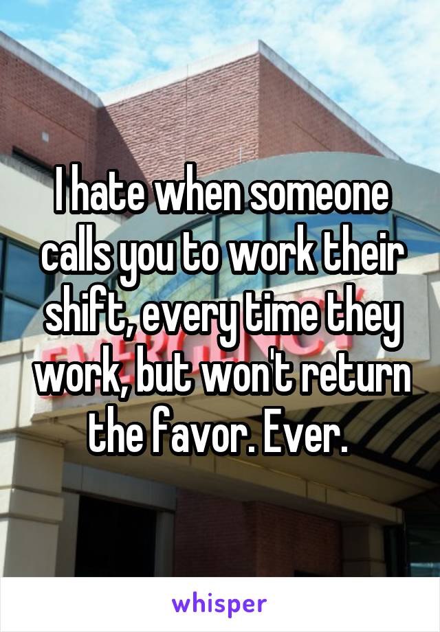 I hate when someone calls you to work their shift, every time they work, but won't return the favor. Ever. 