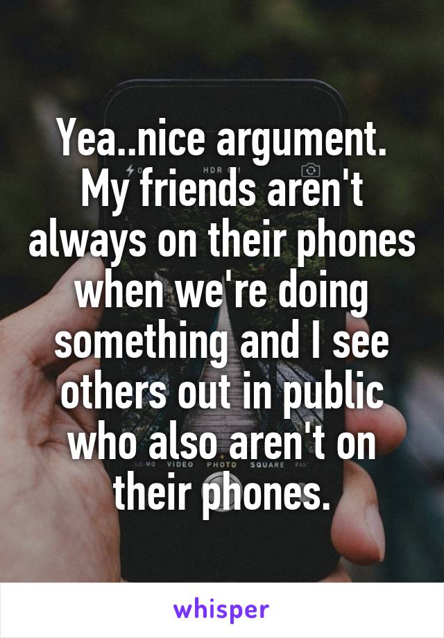 Yea..nice argument. My friends aren't always on their phones when we're doing something and I see others out in public who also aren't on their phones.