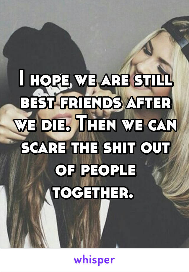 I hope we are still best friends after we die. Then we can scare the shit out of people together. 