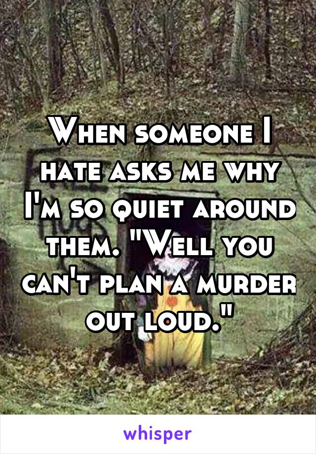 When someone I hate asks me why I'm so quiet around them. "Well you can't plan a murder out loud."