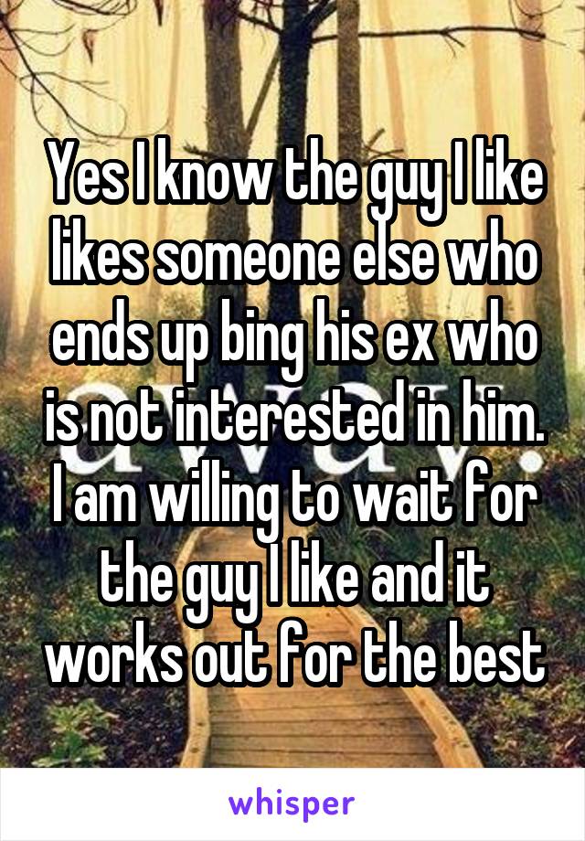 Yes I know the guy I like likes someone else who ends up bing his ex who is not interested in him. I am willing to wait for the guy I like and it works out for the best