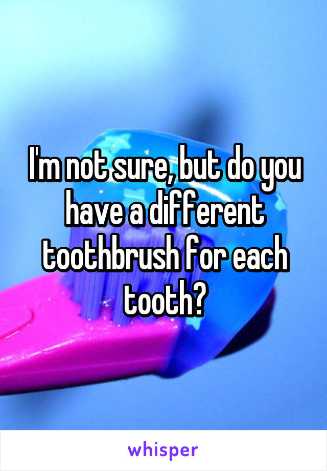 I'm not sure, but do you have a different toothbrush for each tooth?