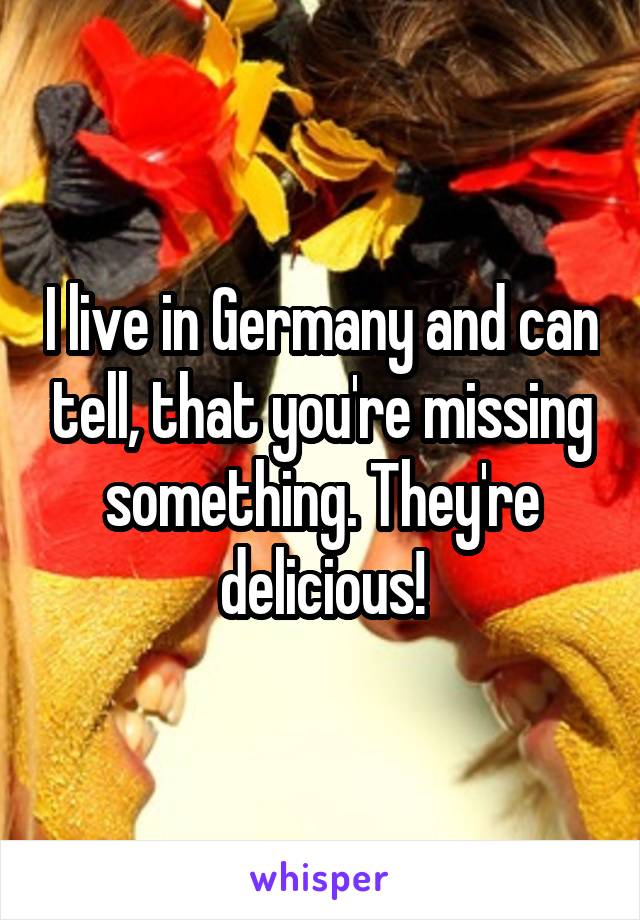 I live in Germany and can tell, that you're missing something. They're delicious!