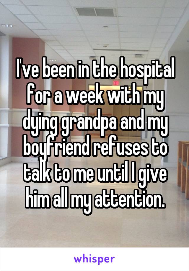 I've been in the hospital for a week with my dying grandpa and my boyfriend refuses to talk to me until I give him all my attention.