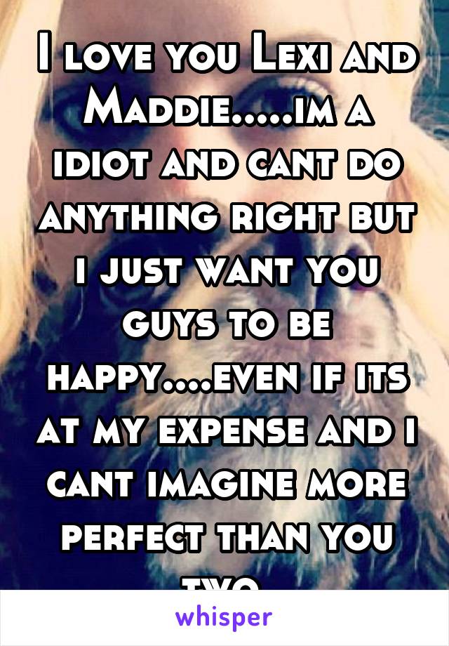 I love you Lexi and Maddie.....im a idiot and cant do anything right but i just want you guys to be happy....even if its at my expense and i cant imagine more perfect than you two.