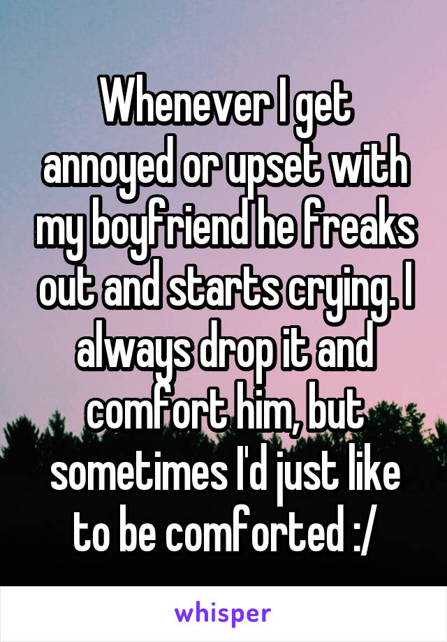 Whenever I get annoyed or upset with my boyfriend he freaks out and starts crying. I always drop it and comfort him, but sometimes I'd just like to be comforted :/