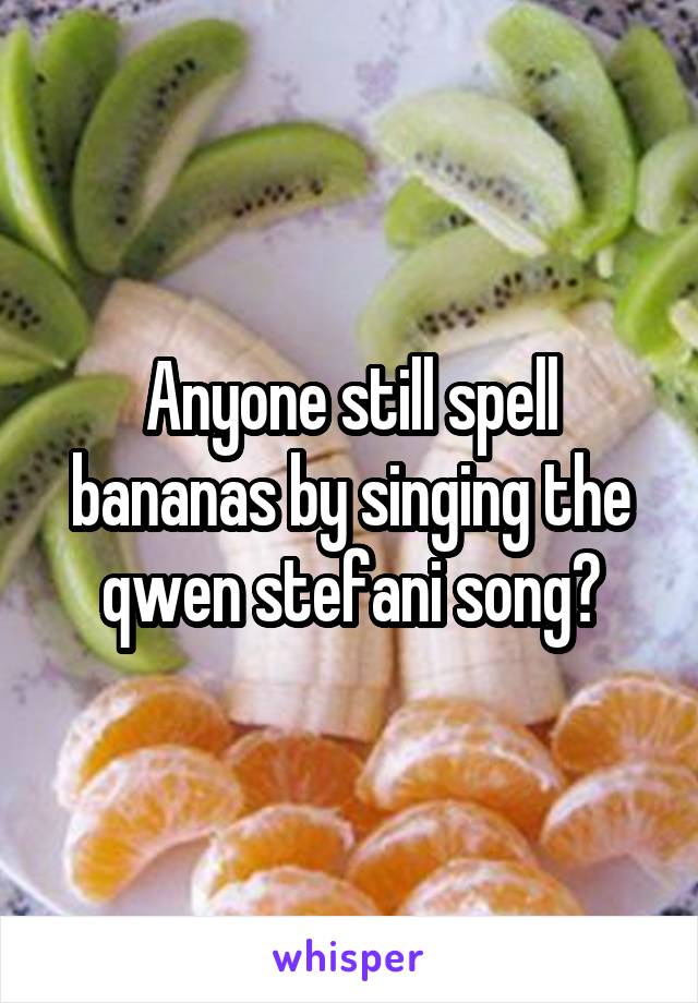 Anyone still spell bananas by singing the qwen stefani song?