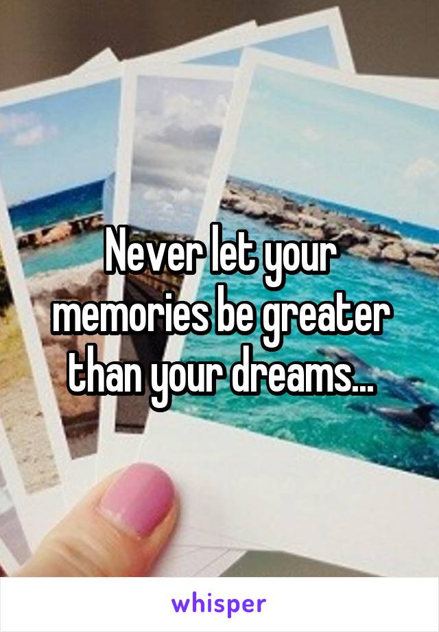 Never let your memories be greater than your dreams...