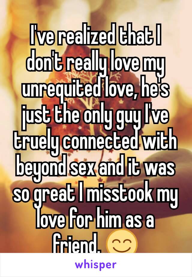 I've realized that I don't really love my unrequited love, he's just the only guy I've truely connected with beyond sex and it was so great I misstook my love for him as a friend. 😊