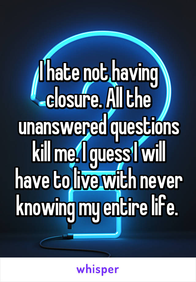 I hate not having closure. All the unanswered questions kill me. I guess I will have to live with never knowing my entire life. 