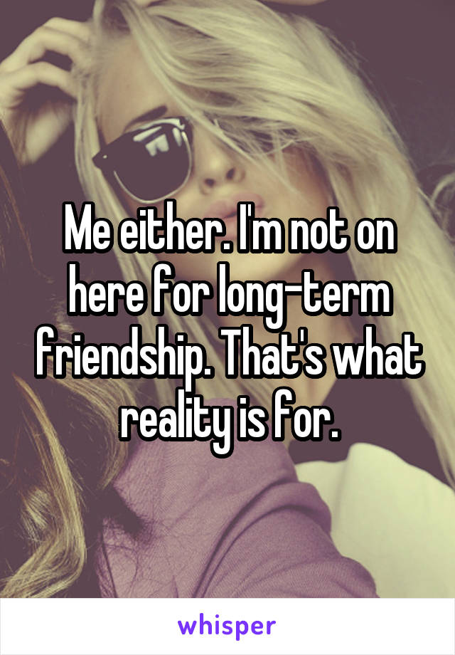 Me either. I'm not on here for long-term friendship. That's what reality is for.