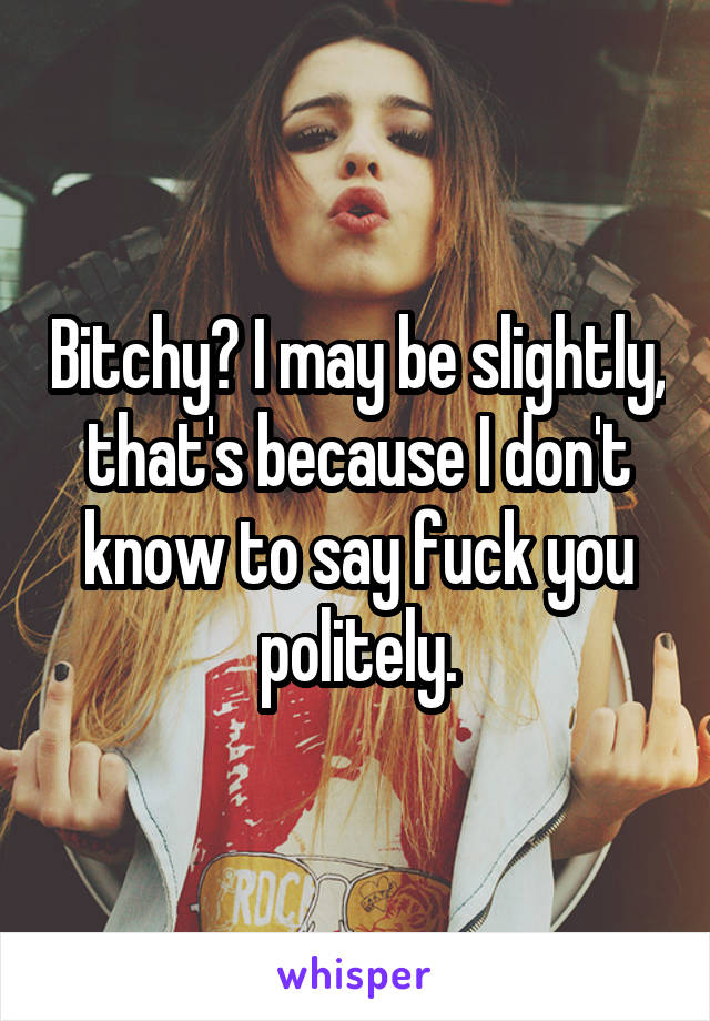 Bitchy? I may be slightly, that's because I don't know to say fuck you politely.