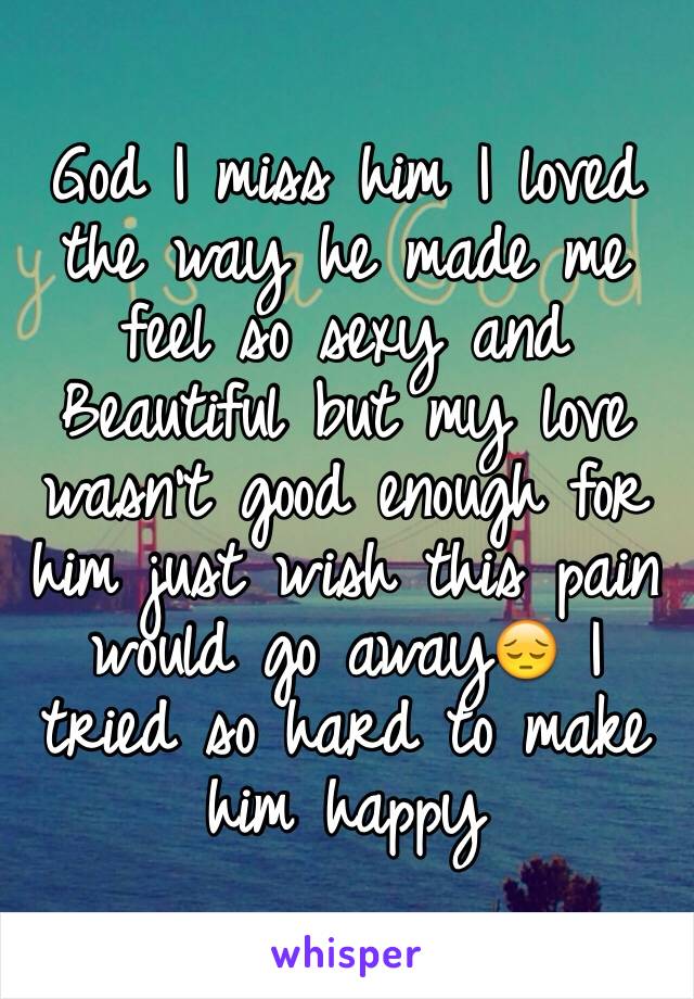 God I miss him I loved the way he made me feel so sexy and Beautiful but my love wasn't good enough for him just wish this pain would go away😔 I tried so hard to make him happy