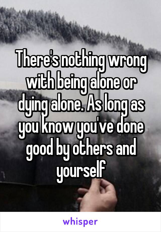There's nothing wrong with being alone or dying alone. As long as you know you've done good by others and yourself
