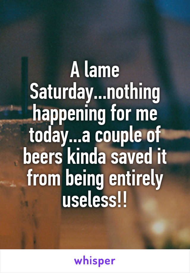 A lame Saturday...nothing happening for me today...a couple of beers kinda saved it from being entirely useless!!