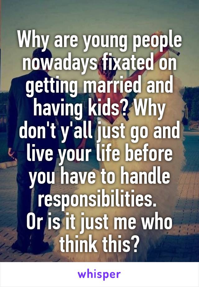 Why are young people nowadays fixated on getting married and having kids? Why don't y'all just go and live your life before you have to handle responsibilities. 
Or is it just me who think this?