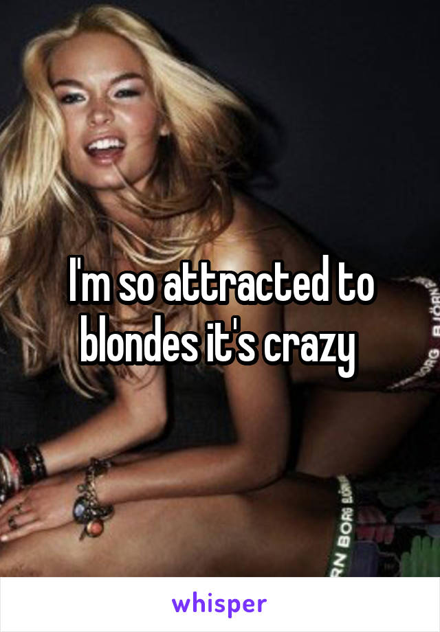 I'm so attracted to blondes it's crazy 