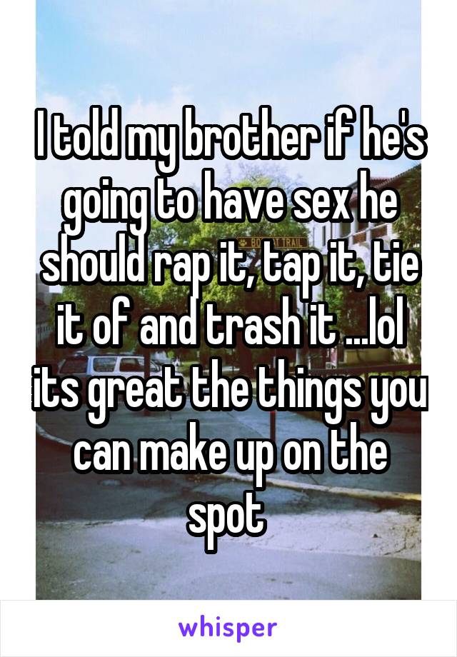 I told my brother if he's going to have sex he should rap it, tap it, tie it of and trash it ...lol its great the things you can make up on the spot 