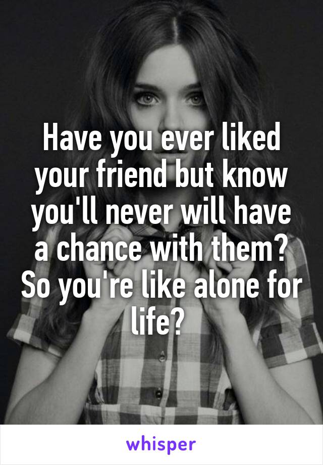 Have you ever liked your friend but know you'll never will have a chance with them? So you're like alone for life? 