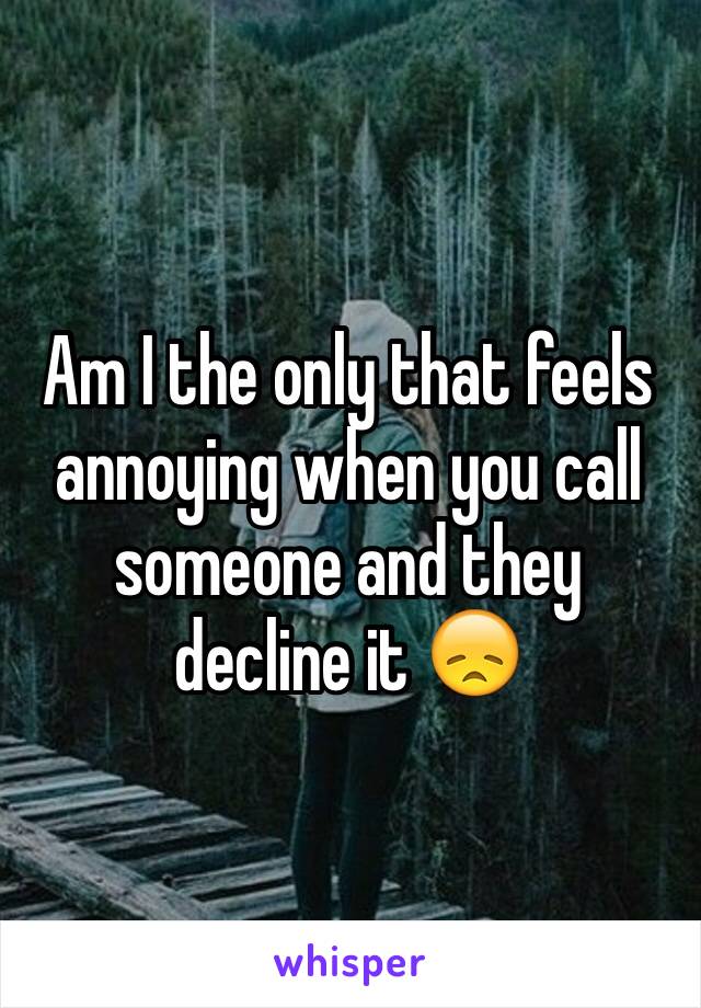 Am I the only that feels annoying when you call someone and they decline it 😞