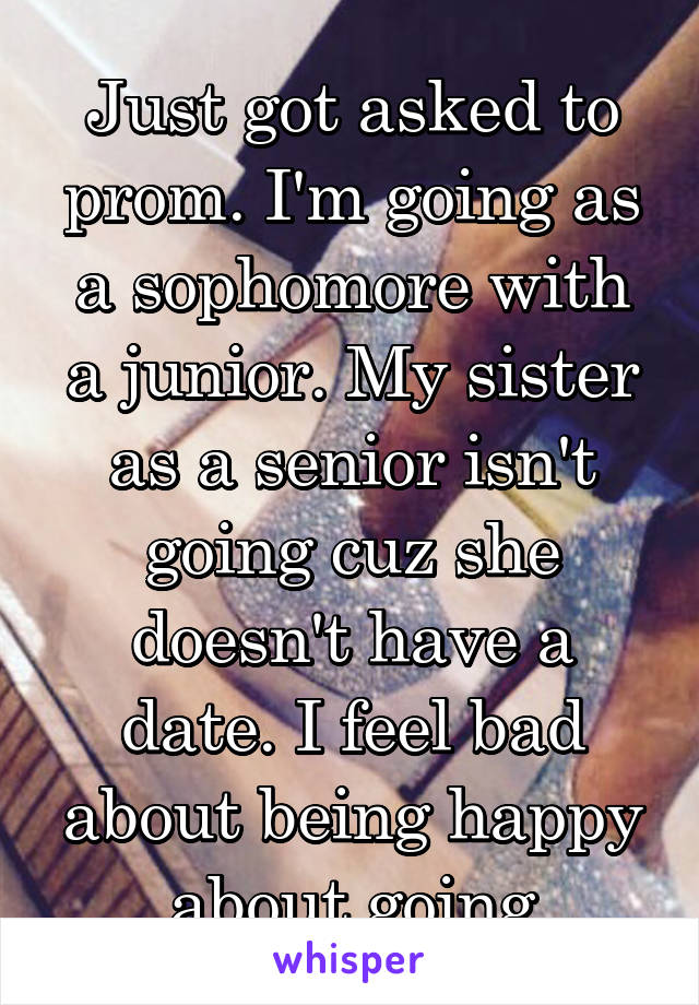 Just got asked to prom. I'm going as a sophomore with a junior. My sister as a senior isn't going cuz she doesn't have a date. I feel bad about being happy about going