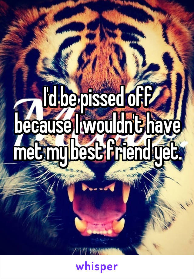 I'd be pissed off because I wouldn't have met my best friend yet. 