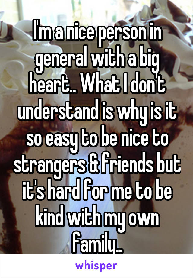 I'm a nice person in general with a big heart.. What I don't understand is why is it so easy to be nice to strangers & friends but it's hard for me to be kind with my own family..