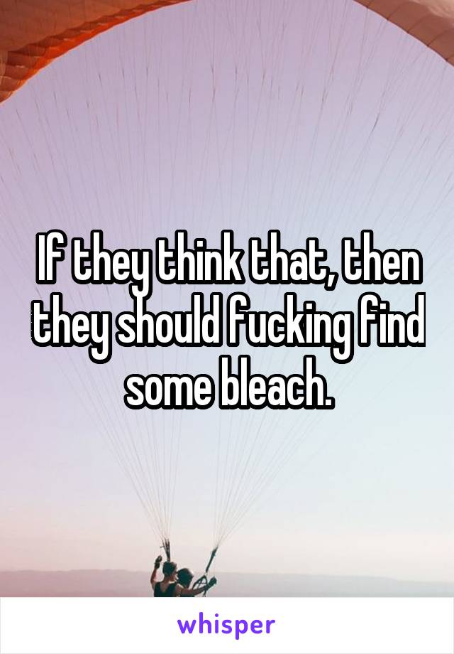 If they think that, then they should fucking find some bleach.