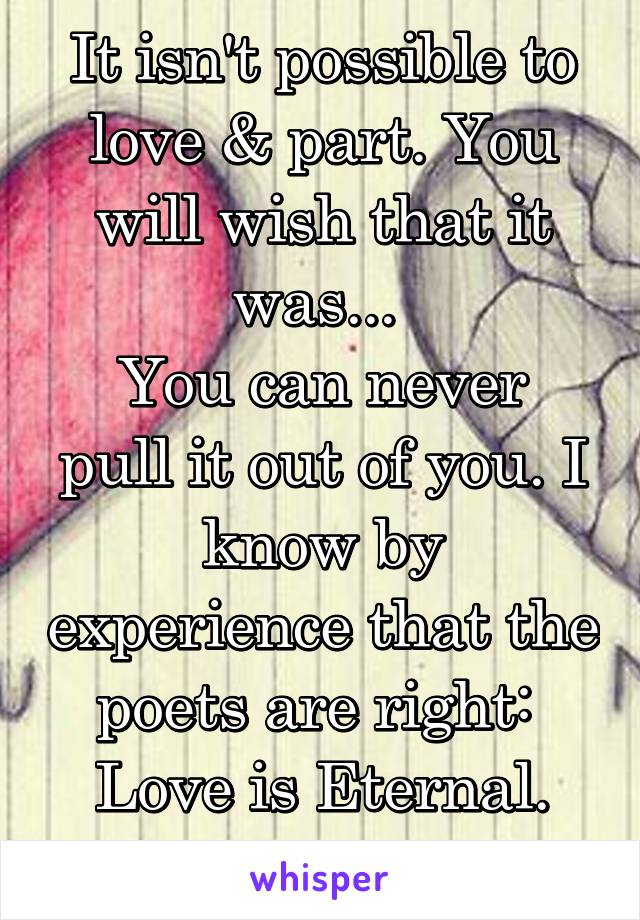 It isn't possible to love & part. You will wish that it was... 
You can never pull it out of you. I know by experience that the poets are right: 
Love is Eternal.
E.M Forster