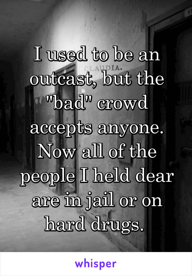 I used to be an outcast, but the "bad" crowd accepts anyone. Now all of the people I held dear are in jail or on hard drugs. 