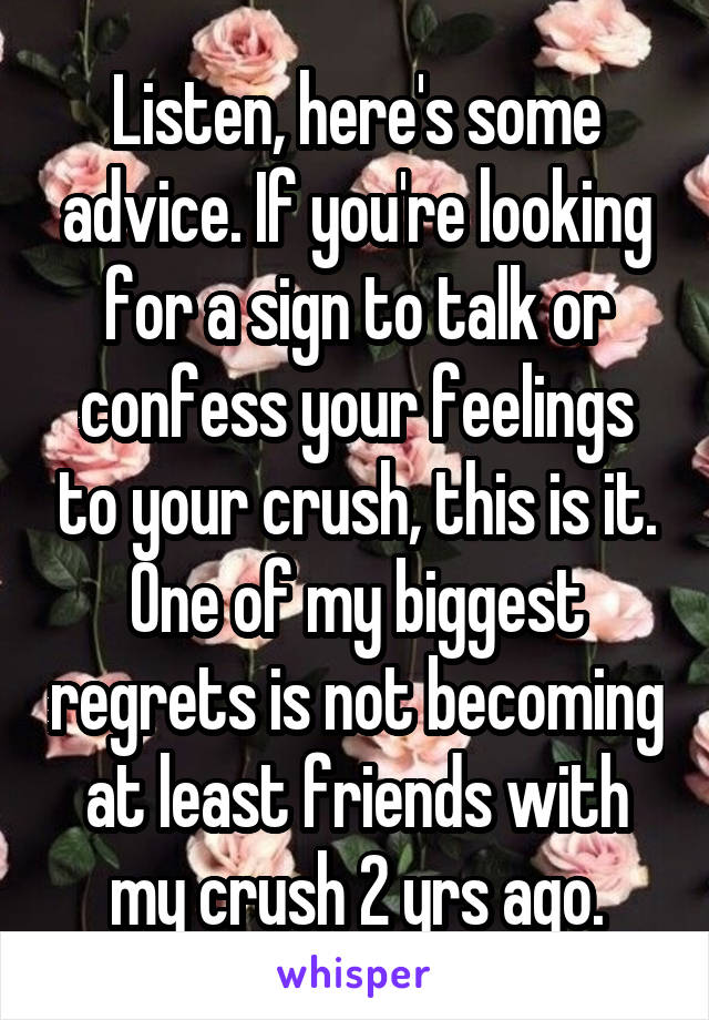 Listen, here's some advice. If you're looking for a sign to talk or confess your feelings to your crush, this is it. One of my biggest regrets is not becoming at least friends with my crush 2 yrs ago.