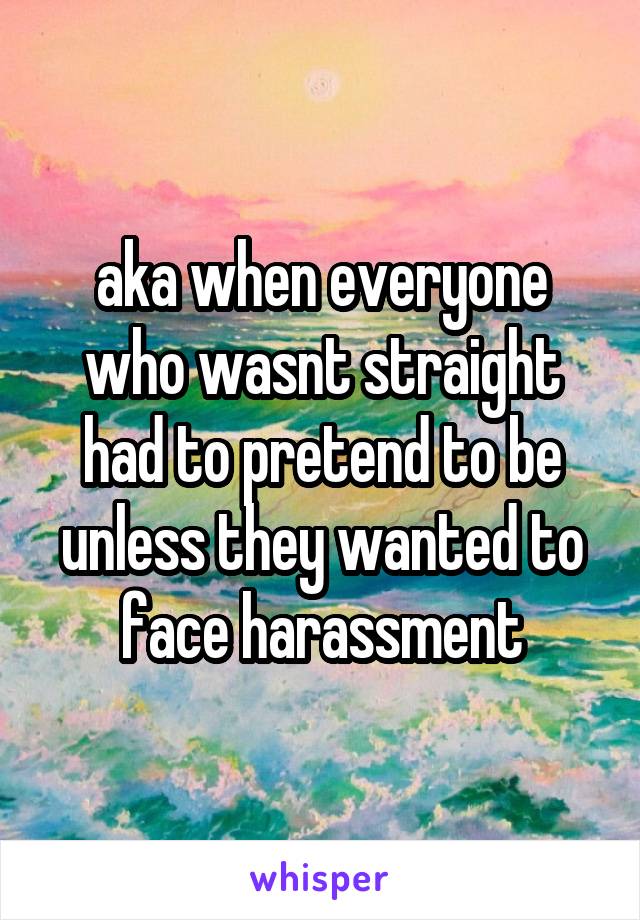 aka when everyone who wasnt straight had to pretend to be unless they wanted to face harassment