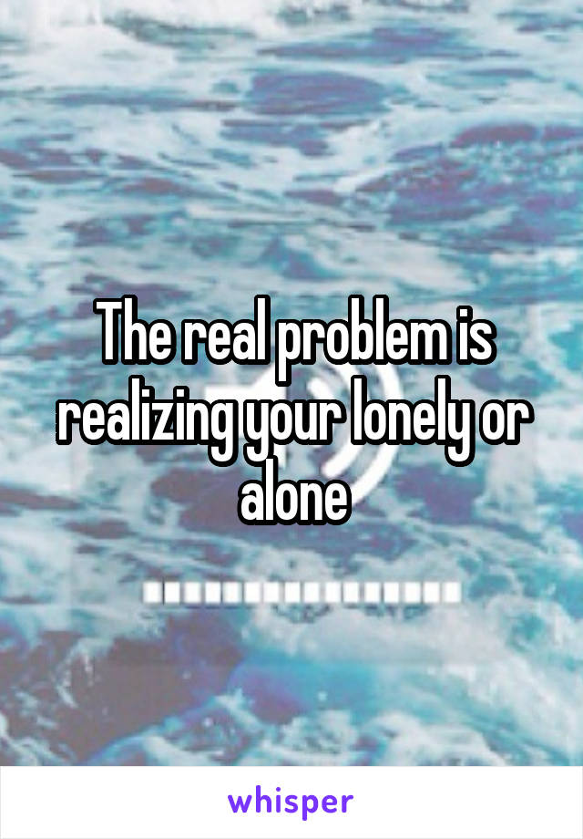 The real problem is realizing your lonely or alone