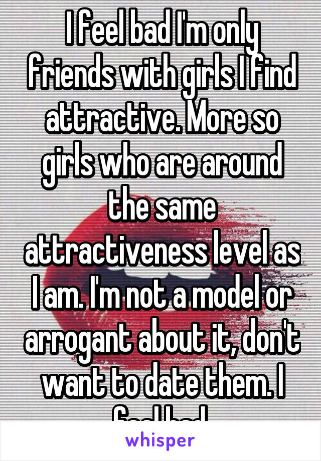 I feel bad I'm only friends with girls I find attractive. More so girls who are around the same attractiveness level as I am. I'm not a model or arrogant about it, don't want to date them. I feel bad.