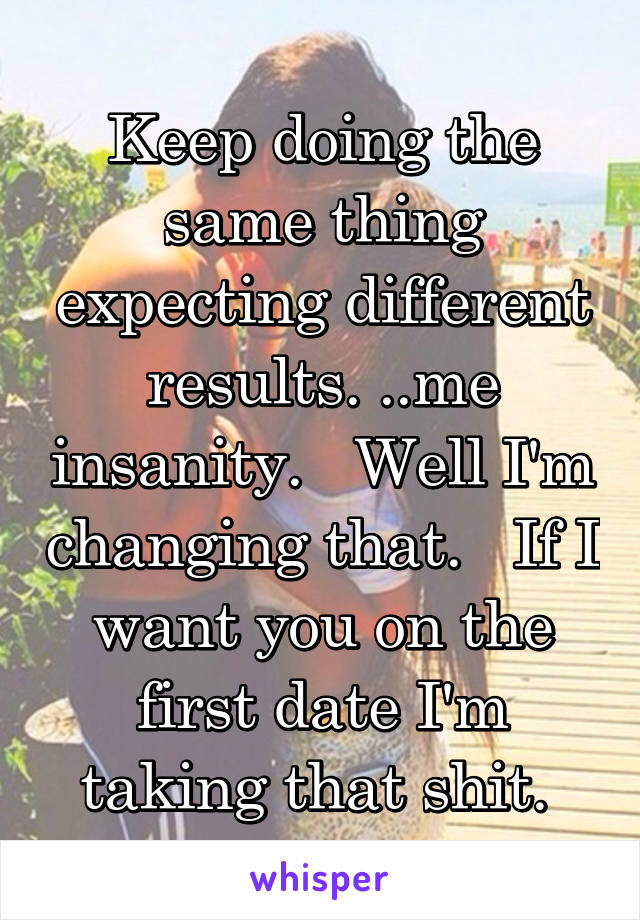 Keep doing the same thing expecting different results. ..me insanity.   Well I'm changing that.   If I want you on the first date I'm taking that shit. 