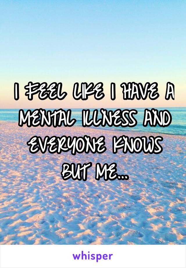 I FEEL LIKE I HAVE A MENTAL ILLNESS AND EVERYONE KNOWS BUT ME...