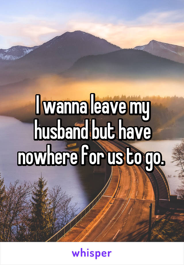 I wanna leave my husband but have nowhere for us to go. 