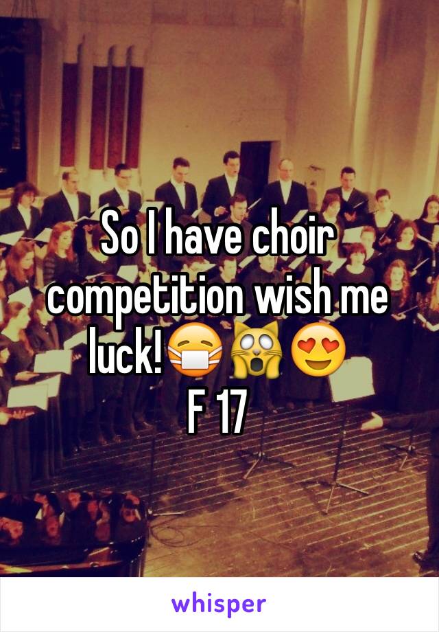 So I have choir competition wish me luck!😷🙀😍
F 17