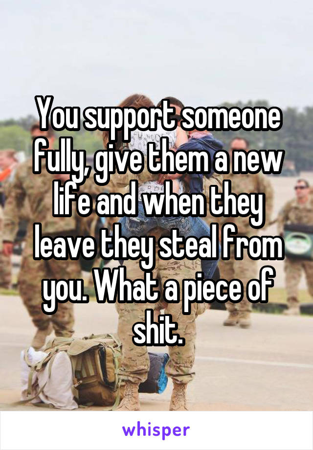 You support someone fully, give them a new life and when they leave they steal from you. What a piece of shit.